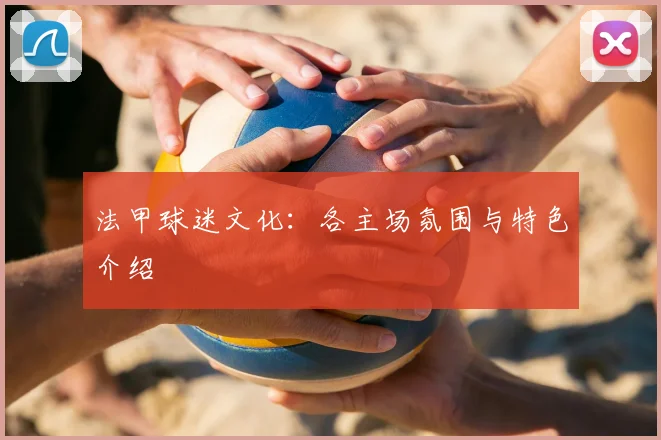 法甲球迷文化：各主场氛围与特色介绍