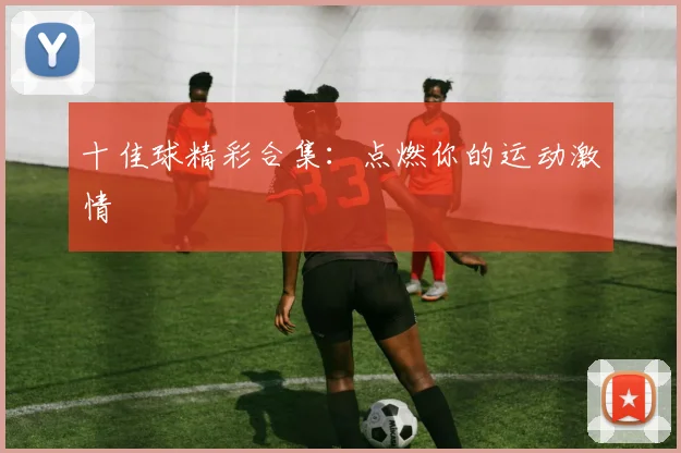 十佳球精彩合集：点燃你的运动激情