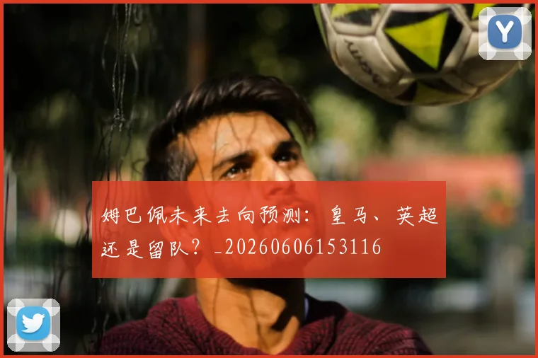 姆巴佩未来去向预测：皇马、英超还是留队？_20260606153116
