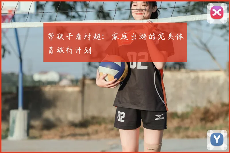 带孩子看村超:家庭出游的完美体育旅行计划