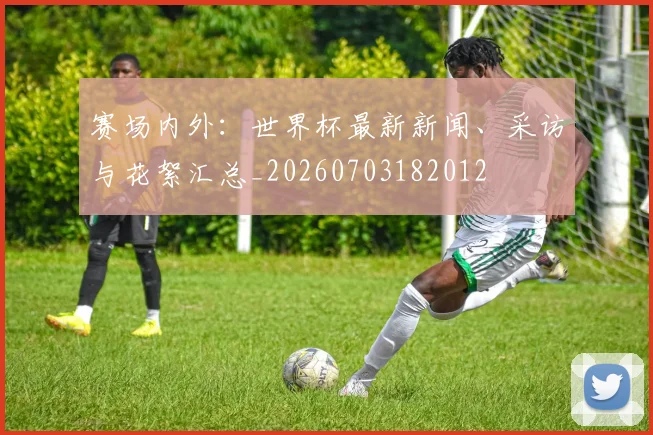赛场内外:世界杯最新新闻、采访与花絮汇总_20260703182012