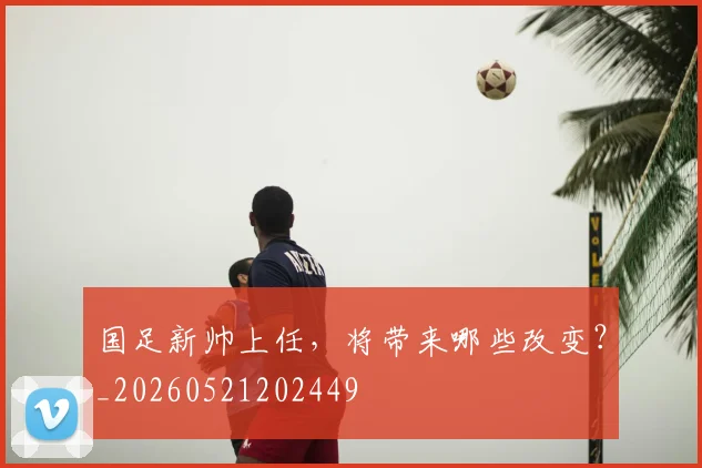 国足新帅上任,将带来哪些改变?_20260521202449