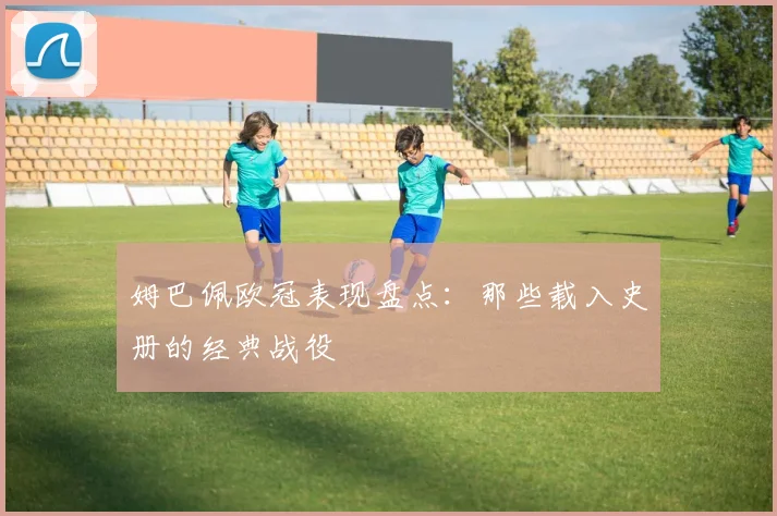 姆巴佩欧冠表现盘点:那些载入史册的经典战役
