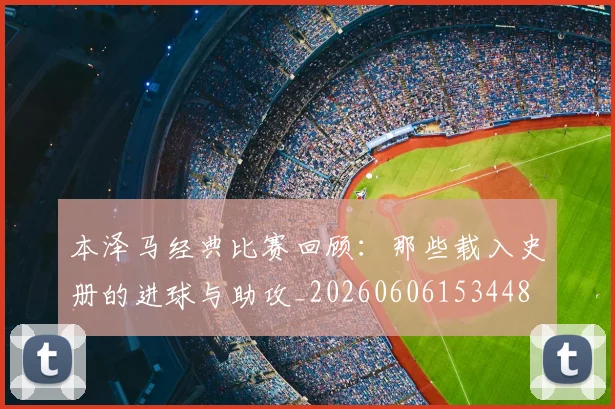 本泽马经典比赛回顾:那些载入史册的进球与助攻_20260606153448