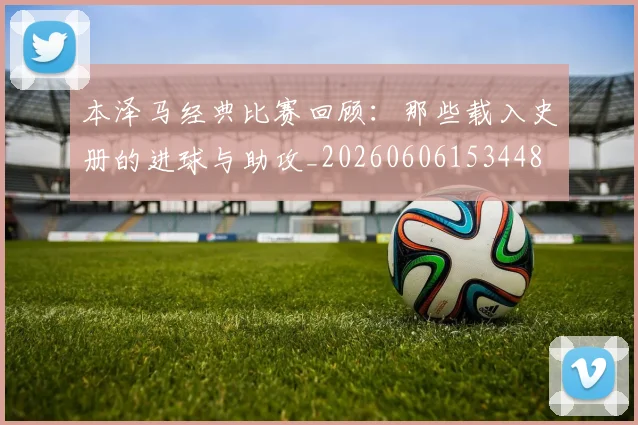 本泽马经典比赛回顾：那些载入史册的进球与助攻_20260606153448