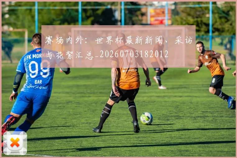 赛场内外：世界杯最新新闻、采访与花絮汇总_20260703182012